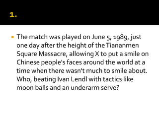  The match was played on June 5, 1989, just
one day after the height of theTiananmen
Square Massacre, allowing X to put a smile on
Chinese people's faces around the world at a
time when there wasn't much to smile about.
Who, beating Ivan Lendl with tactics like
moon balls and an underarm serve?
 