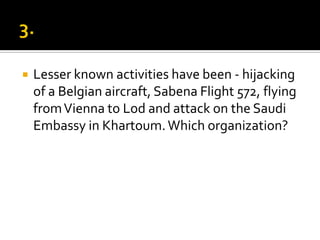  Lesser known activities have been - hijacking
of a Belgian aircraft, Sabena Flight 572, flying
fromVienna to Lod and attack on the Saudi
Embassy in Khartoum.Which organization?
 