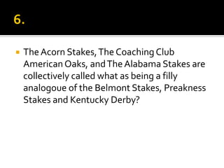  TheAcorn Stakes,The Coaching Club
AmericanOaks, andTheAlabama Stakes are
collectively called what as being a filly
analogoue of the Belmont Stakes, Preakness
Stakes and Kentucky Derby?
 