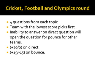  4 questions from each topic
 Team with the lowest score picks first
 Inability to answer on direct question will
open the question for pounce for other
teams.
 (+20/0) on direct.
 (+15/-15) on bounce.
 