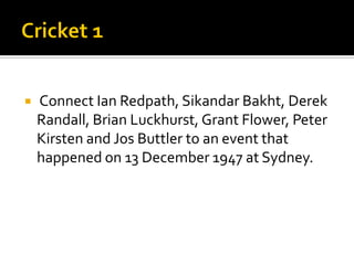  Connect Ian Redpath, Sikandar Bakht, Derek
Randall, Brian Luckhurst, Grant Flower, Peter
Kirsten and Jos Buttler to an event that
happened on 13 December 1947 at Sydney.
 