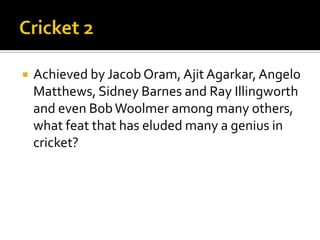  Achieved by Jacob Oram, Ajit Agarkar, Angelo
Matthews, Sidney Barnes and Ray Illingworth
and even BobWoolmer among many others,
what feat that has eluded many a genius in
cricket?
 