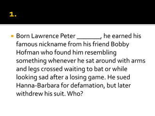  Born Lawrence Peter _______, he earned his
famous nickname from his friend Bobby
Hofman who found him resembling
something whenever he sat around with arms
and legs crossed waiting to bat or while
looking sad after a losing game. He sued
Hanna-Barbara for defamation, but later
withdrew his suit.Who?
 
