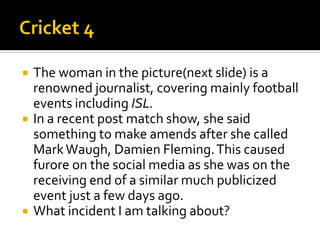  The woman in the picture(next slide) is a
renowned journalist, covering mainly football
events including ISL.
 In a recent post match show, she said
something to make amends after she called
MarkWaugh, Damien Fleming.This caused
furore on the social media as she was on the
receiving end of a similar much publicized
event just a few days ago.
 What incident I am talking about?
 