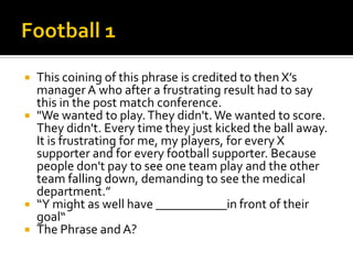  This coining of this phrase is credited to then X’s
manager A who after a frustrating result had to say
this in the post match conference.
 "We wanted to play.They didn't.We wanted to score.
They didn't. Every time they just kicked the ball away.
It is frustrating for me, my players, for every X
supporter and for every football supporter. Because
people don't pay to see one team play and the other
team falling down, demanding to see the medical
department.”
 “Y might as well have ___________in front of their
goal“
 The Phrase and A?
 