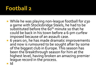  While he was playing non-league football for £30
a game with Stocksbridge Steels, he had to be
substituted before the 60th minute so that he
could be back in his town before a 6-pm curfew
imposed because of an assault case.
 6 years on, he has made dramatic improvements
and now is rumoured to be sought after by some
of the biggest club in Europe.This season has
been the breakthrough season for him at the
highest level, having broken an amazing premier
league record in the process.
 Id
 