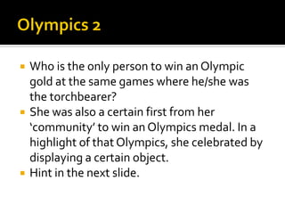  Who is the only person to win an Olympic
gold at the same games where he/she was
the torchbearer?
 She was also a certain first from her
‘community’ to win an Olympics medal. In a
highlight of that Olympics, she celebrated by
displaying a certain object.
 Hint in the next slide.
 