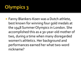  Fanny Blankers-Koen was a Dutch athlete,
best known for winning four gold medals at
the 1948 Summer Olympics in London. She
accomplished this as a 30-year-old mother of
two, during a time when many disregarded
women's athletics. Her background and
performances earned her what two-word
nickname?
 