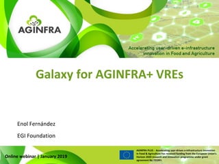 WWW.PLUS.AGINFRA.EU
AGINFRA PLUS - Accelerating user-driven e-infrastructure innovation
in Food & Agriculture has received funding from the European Union’s
Horizon 2020 research and innovation programme under grant
agreement No 731001.
Galaxy for AGINFRA+ VREs
Online webinar | January 2019
Enol Fernández
EGI Foundation
 