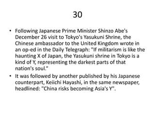 30
• Following Japanese Prime Minister Shinzo Abe's
December 26 visit to Tokyo's Yasukuni Shrine, the
Chinese ambassador to the United Kingdom wrote in
an op-ed in the Daily Telegraph: "If militarism is like the
haunting X of Japan, the Yasukuni shrine in Tokyo is a
kind of Y, representing the darkest parts of that
nation's soul.“
• It was followed by another published by his Japanese
counterpart, Keiichi Hayashi, in the same newspaper,
headlined: "China risks becoming Asia's Y".
 