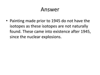 Answer
• Painting made prior to 1945 do not have the
isotopes as these isotopes are not naturally
found. These came into existence after 1945,
since the nuclear explosions.
 