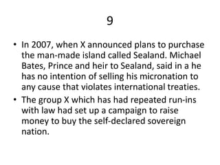9
• In 2007, when X announced plans to purchase
the man-made island called Sealand. Michael
Bates, Prince and heir to Sealand, said in a he
has no intention of selling his micronation to
any cause that violates international treaties.
• The group X which has had repeated run-ins
with law had set up a campaign to raise
money to buy the self-declared sovereign
nation.
 