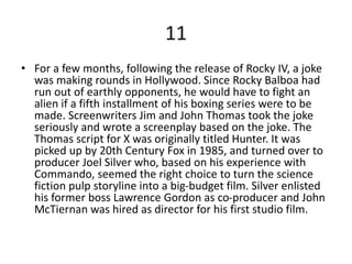 11
• For a few months, following the release of Rocky IV, a joke
was making rounds in Hollywood. Since Rocky Balboa had
run out of earthly opponents, he would have to fight an
alien if a fifth installment of his boxing series were to be
made. Screenwriters Jim and John Thomas took the joke
seriously and wrote a screenplay based on the joke. The
Thomas script for X was originally titled Hunter. It was
picked up by 20th Century Fox in 1985, and turned over to
producer Joel Silver who, based on his experience with
Commando, seemed the right choice to turn the science
fiction pulp storyline into a big-budget film. Silver enlisted
his former boss Lawrence Gordon as co-producer and John
McTiernan was hired as director for his first studio film.
 