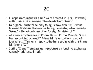 20
• European countries X and Y were created in 90’s. However,
with their similar names often leads to confusion.
• George W. Bush: “The only thing I know about X is what I
learned first-hand from your foreign minister, who came to
Texas.” – He actually met the Foreign Minister of Y
• At a news conference in Rome, Italian Prime Minister Silvio
Berlusconi, introduced Y Prime Minister to the crowd of
journalists. “I’m very happy to be here today with the Prime
Minister of X.”
• Staff of X and Y embassies meet once a month to exchange
wrongly-addressed mail.
 