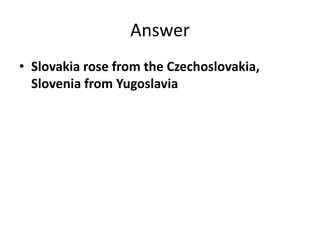 Answer
• Slovakia rose from the Czechoslovakia,
Slovenia from Yugoslavia
 