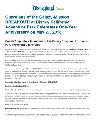 Guardians of the Galaxy-Mission:
BREAKOUT! at Disney California
Adventure Park Celebrates One-Year
Anniversary on May 27, 2018
Guests Step into a Guardians of the Galaxy Story and Encounter
Fun, Irreverent Characters
ANAHEIM, Calif. (May 25, 2018)– This weekend marks the one-year anniversary of Guardians of the Galaxy
– Mission: BREAKOUT! opening at Disney California Adventure Park. The exhilarating adventure quickly
became a guest favorite with its rocking soundtrack, stunning visual and audio effects and favorite characters
from the blockbuster films and comics.
Groot, Rocket, Star-Lord and the rest of the Guardians are cosmic adventurers who travel the galaxy to
defend it from those who wish it harm. They are a few of the characters guests will encounter at Disney
California Adventure.
Guardians of the Galaxy­ – Mission: BREAKOUT! is a thrilling, hilarious adventure that blasts guests into the
story of these characters with all-new visual and audio effects, plus the attraction’s own “awesome mix tape”
of music inspired by the films’ soundtracks. Guests experience multiple, random ride experiences as they join
Rocket, one of the galaxy’s most unusual heroes, in a daring plan to free the captive Guardians from The
Collector’s Fortress.
Characters in Guardians of the Galaxy – Mission: BREAKOUT!
Rocket (aka Subject 89P13)
Distinctive trait: Among his many quirks is an uncanny ability to break out of any confined space or prison.
A unique genetic creation, the tough-talking Rocket may resemble a certain Earth rodent, but it’s unlikely one
of his kind could be found anywhere else in the galaxy. Rocket’s abrasive attitude sometimes causes friction
with his partners, though his unparalleled genius in mechanics and engineering usually make up for any
disagreeable tendencies.
Star-Lord (aka Peter Quill)
Distinctive trait: The leader of these cosmic adventurers likes to dance and has a passion for 60s and ‘70s
music.
A headstrong intergalactic adventurer, Star-Lord (aka Peter Quill) was taken from his Earthly home at a young
 