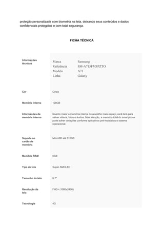 proteção personalizada com biometria na tela, deixando seus conteúdos e dados
confidenciais protegidos e com total segurança.
FICHA TÉCNICA
Informações
técnicas
Marca Samsung
Referência SM-A715FMSPZTO
Modelo A71
Linha Galaxy
Cor Cinza
Memória interna 128GB
Informações da
memória interna
Quanto maior a memória interna do aparelho mais espaço você terá para
salvar vídeos, fotos e áudios. Mas atenção, a memória total do smartphone
pode sofrer variações conforme aplicativos pré-instalados e sistema
operacional.
Suporte ao
cartão de
memória
MicroSD até 512GB
Memória RAM 6GB
Tipo de tela Super AMOLED
Tamanho da tela 6,7"
Resolução da
tela
FHD+ (1080x2400)
Tecnologia 4G
 