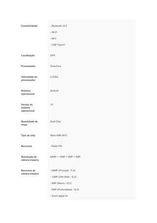 Conectividade - Bluetooth v5.0
- Wi-Fi
- NFC
- USB Type-C
Localização GPS
Processador Octa-Core
Velocidade do
processador
2.2GHz
Sistema
operacional
Android
Versão do
sistema
operacional
10
Quantidade de
chips
Dual Chip
Tipo de chip Nano-SIM (4FF)
Recursos - Rádio FM
Resolução da
câmera traseira
64MP + 12MP + 5MP + 5MP
Recursos da
câmera traseira
- 64MP (Principal - f1.8)
- 12MP (Ulta Wide - f2.2)
- 5MP (Macro - f2.2)
- 5MP (Profundidade - f2.4)
- Zoom digital 5x
 