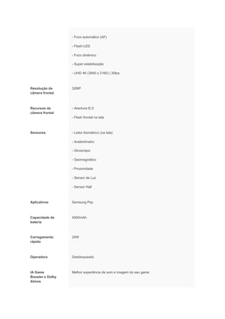 - Foco automático (AF)
- Flash-LED
- Foco dinâmico
- Super estabilização
- UHD 4K (3840 x 2160) | 30fps
Resolução da
câmera frontal
32MP
Recursos da
câmera frontal
- Abertura f2.0
- Flash frontal na tela
Sensores - Leitor biométrico (na tela)
- Acelerômetro
- Giroscópio
- Geomagnético
- Proximidade
- Sensor de Luz
- Sensor Hall
Aplicativos Samsung Pay
Capacidade da
bateria
4500mAh
Carregamento
rápido
25W
Operadora Desbloqueado
IA Game
Booster e Dolby
Atmos
Melhor experiência de som e imagem do seu game
 