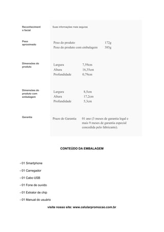 Reconheciment
o facial
Suas informações mais seguras
Peso
aproximado
Peso do produto 172g
Peso do produto com embalagem 385g
Dimensões do
produto
Largura 7,59cm
Altura 16,35cm
Profundidade 0,79cm
Dimensões do
produto com
embalagem
Largura 8,5cm
Altura 17,2cm
Profundidade 5,3cm
Garantia
Prazo de Garantia 01 ano (3 meses de garantia legal e
mais 9 meses de garantia especial
concedida pelo fabricante).
CONTEÚDO DA EMBALAGEM
- 01 Smartphone
- 01 Carregador
- 01 Cabo USB
- 01 Fone de ouvido
- 01 Extrator de chip
- 01 Manual do usuário
visite nosso site: www.celularpromocao.com.br
 