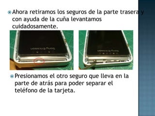  Ahora
retiramos los seguros de la parte trasera y
con ayuda de la cuña levantamos
cuidadosamente.
Presionamos
el otro seguro que lleva en la
parte de atrás para poder separar el
teléfono de la tarjeta.