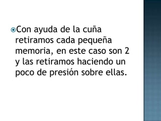 Con
ayuda de la cuña
retiramos cada pequeña
memoria, en este caso son 2
y las retiramos haciendo un
poco de presión sobre ellas.