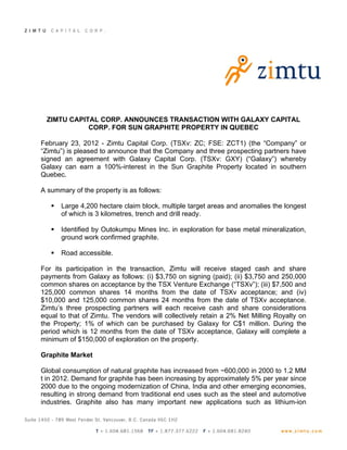 ZIMTU CAPITAL CORP. ANNOUNCES TRANSACTION WITH GALAXY CAPITAL
            CORP. FOR SUN GRAPHITE PROPERTY IN QUEBEC

February 23, 2012 - Zimtu Capital Corp. (TSXv: ZC; FSE: ZCT1) (the “Company” or
“Zimtu”) is pleased to announce that the Company and three prospecting partners have
signed an agreement with Galaxy Capital Corp. (TSXv: GXY) (“Galaxy”) whereby
Galaxy can earn a 100%-interest in the Sun Graphite Property located in southern
Quebec.

A summary of the property is as follows:

      Large 4,200 hectare claim block, multiple target areas and anomalies the longest
       of which is 3 kilometres, trench and drill ready.

      Identified by Outokumpu Mines Inc. in exploration for base metal mineralization,
       ground work confirmed graphite.

      Road accessible.

For its participation in the transaction, Zimtu will receive staged cash and share
payments from Galaxy as follows: (i) $3,750 on signing (paid); (ii) $3,750 and 250,000
common shares on acceptance by the TSX Venture Exchange (“TSXv”); (iii) $7,500 and
125,000 common shares 14 months from the date of TSXv acceptance; and (iv)
$10,000 and 125,000 common shares 24 months from the date of TSXv acceptance.
Zimtu’s three prospecting partners will each receive cash and share considerations
equal to that of Zimtu. The vendors will collectively retain a 2% Net Milling Royalty on
the Property; 1% of which can be purchased by Galaxy for C$1 million. During the
period which is 12 months from the date of TSXv acceptance, Galaxy will complete a
minimum of $150,000 of exploration on the property.

Graphite Market

Global consumption of natural graphite has increased from ~600,000 in 2000 to 1.2 MM
t in 2012. Demand for graphite has been increasing by approximately 5% per year since
2000 due to the ongoing modernization of China, India and other emerging economies,
resulting in strong demand from traditional end uses such as the steel and automotive
industries. Graphite also has many important new applications such as lithium-ion
 