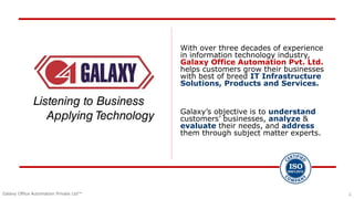 1
Galaxy Office Automation Private Ltd™ 1
With over three decades of experience
in information technology industry,
Galaxy Office Automation Pvt. Ltd.
helps customers grow their businesses
with best of breed IT Infrastructure
Solutions, Products and Services.
Galaxy’s objective is to understand
customers’ businesses, analyze &
evaluate their needs, and address
them through subject matter experts.
 