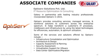 Galaxy in partnership with leading industry professionals
incorporated Optiserv in 2015.
Optiserv provides consulting services, managed services, &
workforce solutions to customers across the enterprise
spectrum. It helps transform a customer’s IT processes,
middleware and infrastructure by using the latest technologies
for efficiencies, automation, & optimum utilization.
Some of the services and solutions offered by Optiserv
include: -
• Infrastructure Consolidation and Optimization
• Architecture & Design
• Capacity Assessment & Planning
• Security Assessment
• Virtualization Support for VMware
• Data Center Optimization/Migration
Optiserv Solutions Pvt. Ltd.
IT Resource Optimization & Consulting
ASSOCIATE COMPANIES
Galaxy Office Automation Private Ltd™ 13
 