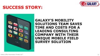 GALAXY’S MOBILITY
SOLUTIONS TEAM SAVES
TIME AND COSTS FOR A
LEADING CONSULTING
COMPANY WITH THEIR
UNIQUE MOBILE FIELD
SURVEY SOLUTION
21Galaxy Office Automation Private Ltd™
SUCCESS STORY:
 