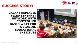 GALAXY REPLACES
FIXED ETHERNET
NETWORK WITH
CONTROLLER
BASED WI-FI FOR
A LEADING
EDUCATIONAL
INSTITUTE
SUCCESS STORY:
22Galaxy Office Automation Private Ltd™
 