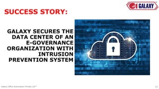 GALAXY SECURES THE
DATA CENTER OF AN
E-GOVERNANCE
ORGANIZATION WITH
INTRUSION
PREVENTION SYSTEM
23Galaxy Office Automation Private Ltd™
SUCCESS STORY:
 