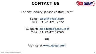 For any inquiry, please contact us at:
Sales: sales@goapl.com
Tel#: 91-22-42187777
Support: helpdesk@goapl.com
Tel#: 91-22-42187700
OR
Visit us at www.goapl.com
24Galaxy Office Automation Private Ltd™
CONTACT US
 
