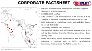  PAN-India presence with 8 offices across India and Singapore
 250+ Highly skilled professionals
 ISO 9001: 2015 certified
 ₹ 250 Crores i.e. $ 38 million revenues in FY 2016-17, & ₹ 295
Crores i.e. $ 45 million revenues [unaudited] in FY 2017-18
 Ability to transact in multiple currencies such as Indian Rupees
[₹] and US Dollars [$]
 Consistently profitable since inception
 Wide range of solutions and professional services across areas
such as Data Center, Enterprise Mobility, Networking, Cyber
Security & IoT
 Proven track record across enterprises as well as mid-market
customers in verticals such as BFSI, Manufacturing,
Automobile, Healthcare and IT/ ITeS to name a few
CORPORATE FACTSHEET
Galaxy Office Automation Private Ltd™ 3
 