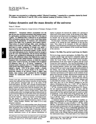 Proc. Natl. Acad. Sci. USA
Vol. 90, pp. 4814-4821, June 1993
Colloquium Paper
This paper was presented at a colloquium entitled "Physical Cosmology," organized by a committee chaired by David
N. Schramm, held March 27 and 28, 1992, at the National Academy of Sciences, Irvine, CA.
Galaxy dynamics and the mass density of the universe
VERA C. RUBIN
Department of Terrestrial Magnetism, Carnegie Institution of Washington, Washington, DC 20015
ABSTRACT Dynamical evidence accumulated over the
past 20 years has convinced astronomers that luminous matter
in a spiral galaxy constitutes no more than 10% of the mass of
a galaxy. An additional 90% is inferred by its gravitational
effect on luminous material. Here I review recent observations
concerning the distribution of luminous and nonluminous
matter in the Milky Way, in galaxies, and in galaxy clusters.
Observations of neutral hydrogen disks, some extending in
radius several times the optical disk, confirm that a massive
dark halo is a major component of virtually every spiral. A
recent surprise has been the discovery that stellar and gas
motions in ellipticals are enormously complex. To date, only for
a few spheroidal galaxies do the velocities extend far enough to
probe the outer mass distribution. But the diverse kinematics
of inner cores, peripheral to deducing the overall mass distri-
bution, offer additional evidence that ellipticals have acquired
gas-rich systems after initial formation. Dynamical results are
consistent with a low-density universe, in which the required
dark matter could be baryonic. On smallest scales of galaxies
[10 kiloparsec (kpc); H. = 50 kmsec'lmegaparsec'11 the
luminous matter constitutes only 1% ofthe closure density. On
scales greater than binary galaxies (i.e., .100 kpc) all systems
indicate a density -10% of the closure density, a density
consistent with the low baryon density in the universe. If
large-scale motions in the universe require a higher mass
density, these motions would constitute the first dynamical
evidence for nonbaryonic matter in a universe of higher
density.
Twenty years ago, astronomers started accumulating obser-
vations that indicated that orbital velocities of stars and gas
in spiral galaxies remained high out to the limits of the
observable galaxy. By 1982, after a decade ofinitial disquiet,
most astronomers reluctantly accepted the conclusion that a
galaxy consists of much more than the luminous stars, gas,
and dust that can be observed at various wavelengths. In fact,
at least 90% of a galaxy consists of dark matter, matter that
is undetectable at any wavelength and that is deduced only by
its gravitational influence on the orbits ofthe stars and the gas
that we can see. But not all astronomers were reluctant to
accept the evidence. "There are reasons, increasing in num-
ber and quality, to believe that the masses of ordinary
galaxies may have been underestimated by a factor of 10 or
more," stated Ostriker, Peebles, and Yahill (1) in a truly
prescient sentence.
This revolution in our understanding came about because
theoretical arguments revealed the necessity ofstabilizing the
disks of galaxies with invisible halos (2), because observa-
tions with optical (3, 4) and with radio (5) telescopes showed
uniformly high rotation velocities, and because an enor-
mously influential review of the inferred distribution of
The publication costs ofthis article were defrayed in part by page charge
payment. This article must therefore be hereby marked "advertisement"
in accordance with 18 U.S.C. §1734 solely to indicate this fact.
matter in galaxies (6) showed the validity of a universe in
which most ofthe matter is dark. In the decade ofthe 1980s,
observational and theoretical investigations of the dark mat-
ter became one of the most active fields of extragalactic
astronomy, and excellent reviews exist (7, 8).
For this paper, I describe a handful of recent results that I
consider to be among the most significant of the last few
years. They relate to the dynamics of disk and elliptical
galaxies, to the distribution ofnonluminous matterin galaxies
and in clusters, and to estimates of the overall mass density
of the universe.
Section I. The Milky Way and the Local Group Are Massive
We live in a large, massive spiral galaxy, the Milky Way, with
a nearby equally large and massive companion spiral, the
Andromeda galaxy. Together, these contain most ofthe mass
within the Local Group. For the past several decades,
determinations of the mass within our galaxy and the Local
Group have been imprecise. This was due principally to the
lack ofaccurate velocities and lack ofknowledge oforbits for
the outlying globular clusters and small satellite galaxies
whose motions are used to map the gravitational potential of
the Galaxy, and a lack of knowledge of the evolutionary
history ofthe dwarfsatellites. Recently, more accurate radial
velocities and distances of 47 objects on the outskirts of our
galaxy have become available. Based on the assumptions that
(i) the distribution of dark and luminous matter can be
modeled by a power-law function, and (ii) that the velocity
distribution of the outer Galaxy is isotropic, Kulessa and
Lynden-Bell (9) estimate a Galaxy mass of 1.3 x 1012 solar
mass units (MO) out to the distance sampled by the test
objects, 230 kiloparsec (kpc; 1 pc = 3.09 x 1016 m). Based on
the earlier Schmidt (10) model ofthe Galaxy, a mass of =1.9
x 1011 Mo is located within 25 kpc ofthe center (11). Hence,
the new analysis increases the radius, the mass, and the
mass-to-light ratio (M/LB in solar units, with the luminosity
measured in the blue spectral band) each by nearly an order
of magnitude. At the 25-kpc limit of the optical disk, M/LB
10, and the dark matter constitutes 70% of the total mass
(11); at 230 kpc, M/Lg 50, and dark matter constitutes
>90%o of the mass (9).
A statistical analysis using the velocities of satellites or-
biting a homogeneous set of spiral galaxies similar to the
Milky Way (12) leads to a mass of order 2 x 1012 MO within
200 kpc, in agreement with that discussed above. This large
mass and mass-to-luminosity ratio for our galaxy (and hence
also for Galaxy M31) is also in comfortable agreement with
a mass of -6.4 x 1012 Me determined by Peebles (13) for the
Local Group. Note that a radius of 230 kpc reaches suspi-
ciously close to the 350-kpc half-way point between us and
the Andromeda Galaxy. If the dark halos of our Galaxy and
Abbreviations: MIL, mass-to-light ratio; HI disk, neutral hydrogen
disk; pc, parsec; M<>, solar mass unit.
4814
 