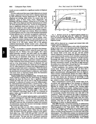 Proc. Natl. Acad. Sci. USA 90 (1993)
results are now available for a significant number ofelliptical
galaxies.
It is now understood that many bright ellipticals are triaxial
in shape, supported not by their (slow or absent) rotation but
by their anisotropic velocity dispersions (27, 28). But some
ellipticals are rotating, albeit slowly. In a recent study of 22
ellipticals, many of them round, Franx, Illingworth, and
Heckman (29) detect rotation >20 km/sec in 21 of them. Of
these, 60% ofthe ellipticals had their kinematical axis within
100 ofthe photometric minor axis. Yet for six ofthe galaxies,
there is significant minor-axis rotation; in two of these the
minor-axis rotation is more rapid than the major-axis rota-
tion; in two ofthe galaxies the minor-axis rotation is approx-
imately equal to the major-axis rotation. Minor-axis rotation
in triaxial galaxies may be a clue to the formation mechanism
of these galaxies but is currently incompletely understood.
In the inner regions, still more complexity exists. Two of
the ellipticals exhibit skew-rotating small nuclear cores,
another has a counter-rotating core, and a fourth has a core
that rotates perpendicular to the rotation ofthe major axis. In
the Franx et al. (29) study, almost 20% of the galaxies
exhibited kinematically distinct nuclear cores, close to the
fraction Rubin and Kenney observe for spirals and ellipticals
in Virgo.
It is not yet possible to translate absorption line kinemat-
ical studies into statistics ofMIL values for more than a few
ellipticals (30, 31). Within a few scale lengths, MIL values
appear generally constant, and often small, an even tighter
constraint on the amount of dark matter (yet this statement
has the ring of statements made early in the history of
observations of spiral galaxies, when it was expected that
more extended observations would show rotation velocities
to fall). Important observational evidence not discussed here,
such as x-ray observations of halos of ellipticals (32) and
velocities of individual planetary nebula far out in ellipticals
(30, 33), offers impressive evidence that elliptical galaxies do
contain extended dark matter components. While absorption
line studies may not be a major contributor to learning about
the distribution ofextended matter in ellipticals, such studies
will surely teach us important details about the kinematics
and evolutionary history of ellipticals.
Velocity Studies from Gas Emission Lines. Among the many
recent surprises coming from the observations of elliptical
galaxies has been the discovery that a significant number
contain gas disks that can be used to map the gravitational
potential. A collection of rotation curves for elliptical galax-
ies, determined from emission lines, is shown in Fig. 4. Also
shown is the predicted velocity curve for a spherical galaxy
with a normal surface brightness profile; the parallel form for
the predicted and observed relations suggests that MIL is
essentially constant over these radial ranges. A more defin-
itive statement concerning values of MIL as a function of
galaxy radius can be made for only a few special galaxies,
including IC 2006.
IC 2006 (35) is an isolated spherical galaxy surrounded by
a counter-rotating outer ring ofHI. Motions within the galaxy
imply a value ofM/LB = 5 for the core; velocities in the outer
ring suggest that M/LB = 16 overall. Just as for spirals, this
increase in mass per unit of luminosity implies the existence
of nonluminous matter that becomes increasingly dominant
with increased radial distance.
But outer gas disks are rare. More common in elliptical
galaxies are inner disks of ionized gas extending only to a
small fraction of the galaxy radius. Often they are dynam-
ically decoupled from the principal rotation of the galaxy.
Such disks-e.g., NGC 5128 (36) and NGC 1316 (37)-are
now understood as the product of the acquisition of a small
gas-rich system. This gas and dust will require numerous
orbital periods to reach dynamical equilibrium and mean-
R/Re
FIG. 4. Rotation curves for six elliptical galaxies plotted as a
function of Re, the half light radius (R = radius) (34). Velocities
(VROT) are measured from their gas disks. The dotted curve is the
rotation curve for a spherical galaxy with a normal r1/4 surface
brightness profile.
while will be observed as a warped and twisted disk with
complex internal kinematics.
NGC 5077 is an elliptical galaxy with a disk of ionized gas
along its minor axis, a not uncommon form for ellipticals. A
detailed study of its gas velocities (34) shows that either
triaxial or oblate mass models with constant MIL can match
the velocity fields of the stars, the gas, and the central
velocity dispersion. Even though the rotation velocities in-
crease slowly from the nucleus, such velocities can arise from
gas in elliptical orbits; it is not necessary to invoke an MIL
increasing with radial distance. Moreover, models with the
gas located in a time-evolving polar ring predict that the ring
becomes enormously twisted, so that lines of sight intersect
the surface two or three times, thus giving rise to the complex
multivalued velocities they observe in the gas.
N-body simulations, too, produce small counter-rotating
nuclear disks. Barnes and Hernquist (38, 39) show that a
prograde merger of two gas-rich stellar disks produces a
galaxy photometrically indistinguishable from an elliptical,
which contains a kinematically distinct but small (=800 pc)
central gas core. Such cores may be skew or counter rotating,
for the tidal trauma has destroyed all knowledge of the
previous orientation ofthe gas. However, the more extended
gas, settled in a disk, rotates prograde.
Many comprehensive reviews of the current state of ob-
servations and understanding of the dynamics of elliptical
galaxies are available (40, 41). It is clear that the freedom
afforded by triaxial orbits combined with viewing angles
offers wide possibilities for models. Adding warped, twisted,
precessing, and time-dependent gas disks increases the range
ofparameters. Arriving at the correct model may be difficult,
for increasingly detailed observations may only add to the
complexity, rather than constrain the range of parameters.
However, the galaxy-by-galaxy studies that are continuing at
an accelerating pace will ultimately make clear the evolu-
tionary importance for ellipticals ofrelatively newly acquired
material; with luck we will also learn about the overall
distribution of matter in elliptical galaxies.
NGC 4550. Recently, I have been studying, in collaboration
with Graham and Kenney (42), the kinematics of spiral and
elliptical galaxies in the Virgo cluster. NGC 4550 is a fea-
tureless E7/SO galaxy located in the core ofthe Virgo cluster
only 1.2° from M87 (Fig. 5). We have discovered a unique
pattern ofstellarand gas kinematics over the inner 30% ofthe
optical galaxy. The stellar disk contains two interpenetrating
components; one system is rotating prograde and one system,
cospatial with the first, is rotating retrograde. A rotating gas
disk is coincident with one ofthe stellar disks. Thus, instead
4818 Colloquium Paper: Rubin
 