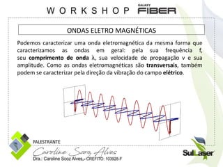 ONDAS ELETRO MAGNÉTICAS
Podemos caracterizar uma onda eletromagnética da mesma forma que
caracterizamos as ondas em geral: pela sua frequência f,
seu comprimento de onda λ, sua velocidade de propagação v e sua
amplitude. Como as ondas eletromagnéticas são transversais, também
podem se caracterizar pela direção da vibração do campo elétrico.
 