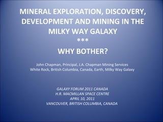 MINERAL EXPLORATION, DISCOVERY, DEVELOPMENT AND MINING IN THE MILKY WAY GALAXY *** WHY BOTHER? GALAXY FORUM 2011 CANADA H.R. MACMILLAN SPACE CENTRE APRIL 10, 2011 VANCOUVER, BRITISH COLUMBIA, CANADA  John Chapman, Principal, J.A. Chapman Mining Services White Rock, British Columbia, Canada, Earth, Milky Way Galaxy 