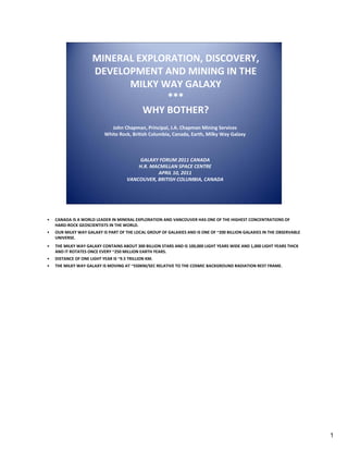 MINERAL EXPLORATION, DISCOVERY, 
DEVELOPMENT AND MINING IN THE 
MILKY WAY GALAXY
***
WHY BOTHER?
John Chapman, Principal, J.A. Chapman Mining Services
White Rock, British Columbia, Canada, Earth, Milky Way Galaxy

GALAXY FORUM 2011 CANADA
H.R. MACMILLAN SPACE CENTRE
APRIL 10, 2011
VANCOUVER, BRITISH COLUMBIA, CANADA 

•

CANADA IS A WORLD LEADER IN MINERAL EXPLORATION AND VANCOUVER HAS ONE OF THE HIGHEST CONCENTRATIONS OF 
HARD‐ROCK GEOSCIENTISTS IN THE WORLD.

•

OUR MILKY WAY GALAXY IS PART OF THE LOCAL GROUP OF GALAXIES AND IS ONE OF ~200 BILLION GALAXIES IN THE OBSERVABLE 
UNIVERSE.

•

THE MILKY WAY GALAXY CONTAINS ABOUT 300 BILLION STARS AND IS 100,000 LIGHT YEARS WIDE AND 1,000 LIGHT YEARS THICK 
AND IT ROTATES ONCE EVERY ~250 MILLION EARTH YEARS. 

•

DISTANCE OF ONE LIGHT YEAR IS ~9.5 TRILLION KM.

•

THE MILKY WAY GALAXY IS MOVING AT ~550KM/SEC RELATIVE TO THE COSMIC BACKGROUND RADIATION REST FRAME.

1

 