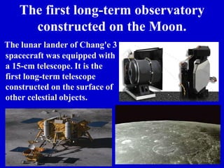 The first long-term observatory
constructed on the Moon.
The lunar lander of Chang'e 3
spacecraft was equipped with
a 15-cm telescope. It is the
first long-term telescope
constructed on the surface of
other celestial objects.
 
