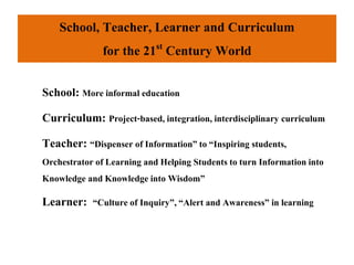 School, Teacher, Learner and Curriculum
for the 21st Century World
School: More informal education
Curriculum: Project-based, integration, interdisciplinary curriculum
Teacher: “Dispenser of Information”to “Inspiring students,
Orchestrator of Learning and Helping Students to turn Informationinto
Knowledge and Knowledge into Wisdom”
Learner: “Culture of Inquiry”, “Alert and Awareness” in learning
 