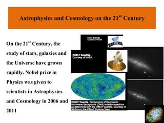Astrophysics and Cosmology on the 21st Century
On the 21st Century,the
study of stars, galaxies and
the Universehave grown
rapidly.Nobel prize in
Physics was given to
scientists in Astrophysics
and Cosmology in 2006 and
2011
 