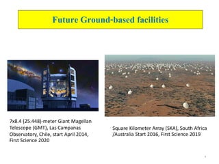 6
Future Ground-based facilities
7x8.4 (25.448)-meter Giant Magellan
Telescope (GMT), Las Campanas
Observatory, Chile, start April 2014,
First Science 2020
Square Kilometer Array (SKA), South Africa
/Australia Start 2016, First Science 2019
 