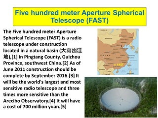 8
Five hundred meter Aperture Spherical
Telescope (FAST)
The Five hundred meter Aperture
Spherical Telescope (FAST) is a radio
telescope under construction
located in a natural basin (大窝凼洼
地),[1] in Pingtang County, Guizhou
Province, southwest China.[2] As of
June 2011 construction should be
complete by September 2016.[3] It
will be the world's largest and most
sensitive radio telescope and three
times more sensitive than the
Arecibo Observatory.[4] It will have
a cost of 700 million yuan.[5]
 