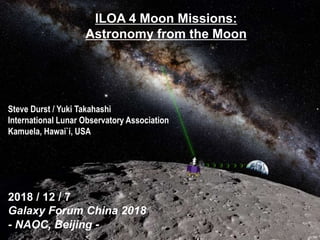 ILOA 4 Moon Missions:
Astronomy from the Moon
Steve Durst / Yuki Takahashi
International Lunar Observatory Association
Kamuela, Hawai`i, USA
2018 / 12 / 7
Galaxy Forum China 2018
- NAOC, Beijing -
 