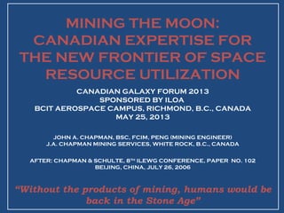 MINING THE MOON:
CANADIAN EXPERTISE FOR
THE NEW FRONTIER OF SPACE
RESOURCE UTILIZATION
CANADIAN GALAXY FORUM 2013
SPONSORED BY ILOA
BCIT AEROSPACE CAMPUS, RICHMOND, B.C., CANADA
MAY 25, 2013
JOHN A. CHAPMAN, BSC, FCIM, PENG (MINING ENGINEER)
J.A. CHAPMAN MINING SERVICES, WHITE ROCK, B.C., CANADA
AFTER: CHAPMAN & SCHULTE, 8TH
ILEWG CONFERENCE, PAPER NO. 102
BEIJING, CHINA, JULY 26, 2006
“Without the products of mining, humans would be
back in the Stone Age”
 