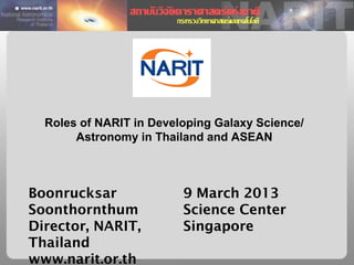 Roles of NARIT in Developing Galaxy Science/
       Astronomy in Thailand and ASEAN



Boonrucksar              9 March 2013
Soonthornthum            Science Center
Director, NARIT,         Singapore
Thailand
www.narit.or.th
 