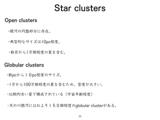 Star clusters
Open clusters
•銀河の円盤部分に存在。
•典型的なサイズは10pc程度。
•数百から1万個程度の星を含む。
Globular clusters
•数pcから１０pc程度のサイズ。
•1万から100万個程...