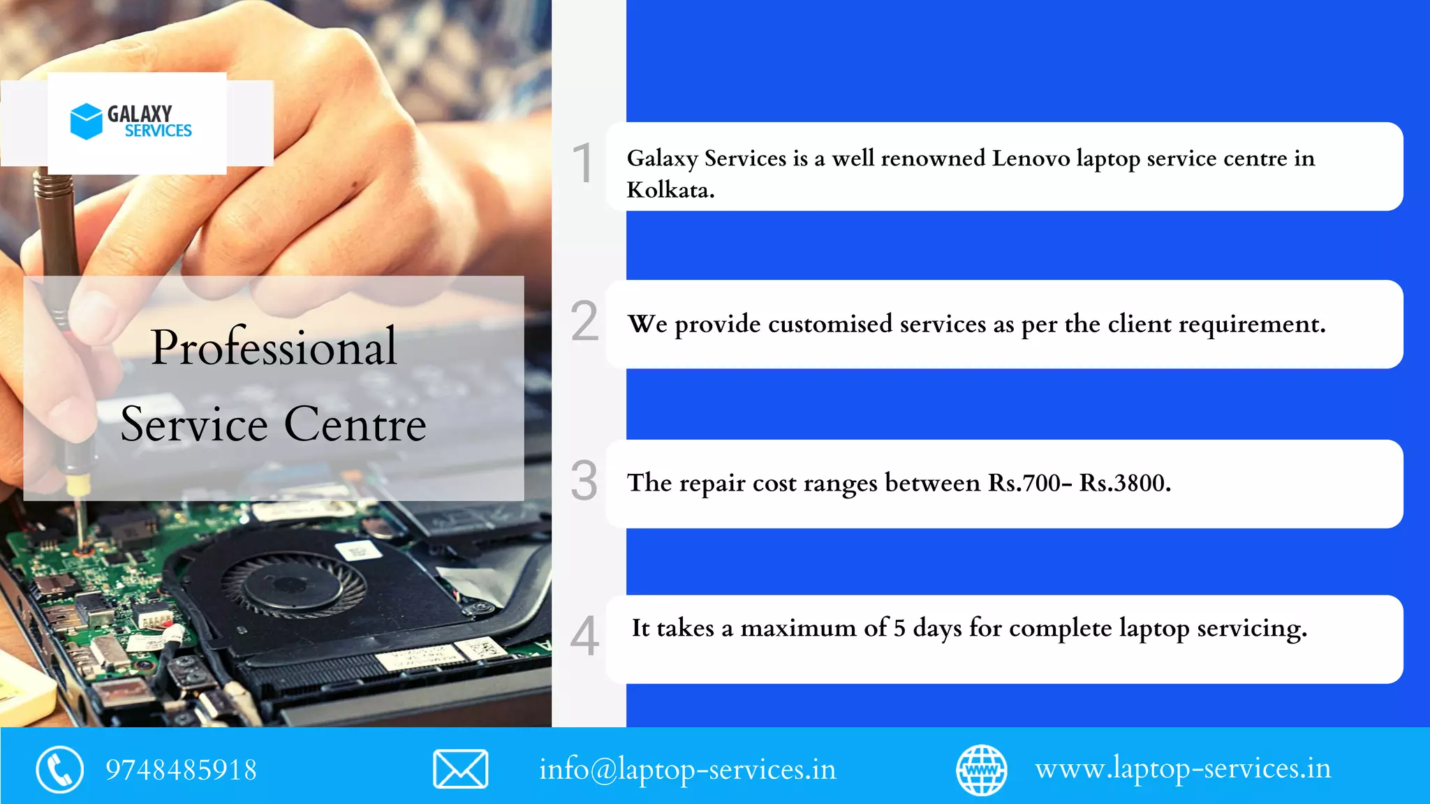Professional
Service Centre
Galaxy Services is a well renowned Lenovo laptop service centre in
Kolkata.
We provide customised services as per the client requirement.
The repair cost ranges between Rs.700- Rs.3800.
It takes a maximum of 5 days for complete laptop servicing.
9748485918 info@laptop-services.in www.laptop-services.in
 