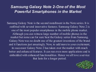 Samsung Galaxy Note 2-One of the Most
     Powerful Smartphones in the Market

Samsung Galaxy Note is the second installment in the Note series. It is
  outfitted with several innovative features. Samsung Galaxy Note 2 is
    one of the most popular smartphones in the mobile phone market.
     Although you can witness large number of mobile phones in the
   market but none can for sure beat the Galaxy series from Samsung.
  Galaxy Note was no doubt one of the greatest inventions of the brand
 and it functions just amazingly. Now, to add more to your excitement,
    its successor Galaxy Note 2 has taken over the market with much
  better and enhanced features. It can run even more applications and is
  embedded with enhanced functionalities. Hence we all love a service
                       that lasts for a longer period.
 
